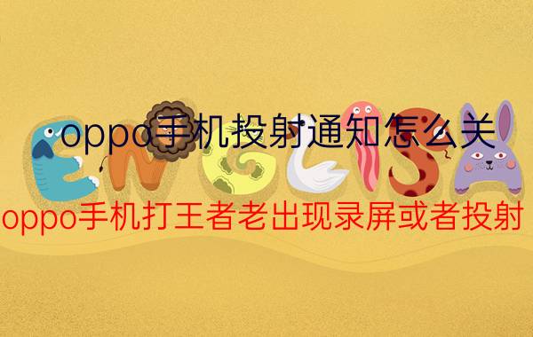 oppo手机投射通知怎么关 oppo手机打王者老出现录屏或者投射？